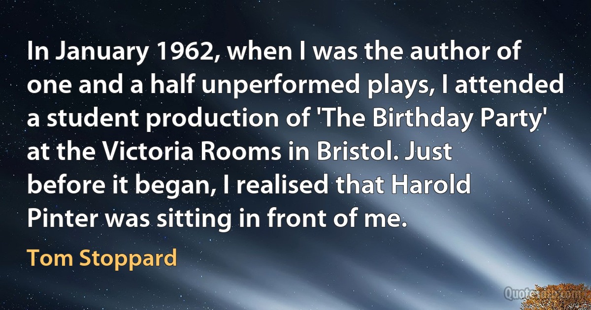 In January 1962, when I was the author of one and a half unperformed plays, I attended a student production of 'The Birthday Party' at the Victoria Rooms in Bristol. Just before it began, I realised that Harold Pinter was sitting in front of me. (Tom Stoppard)