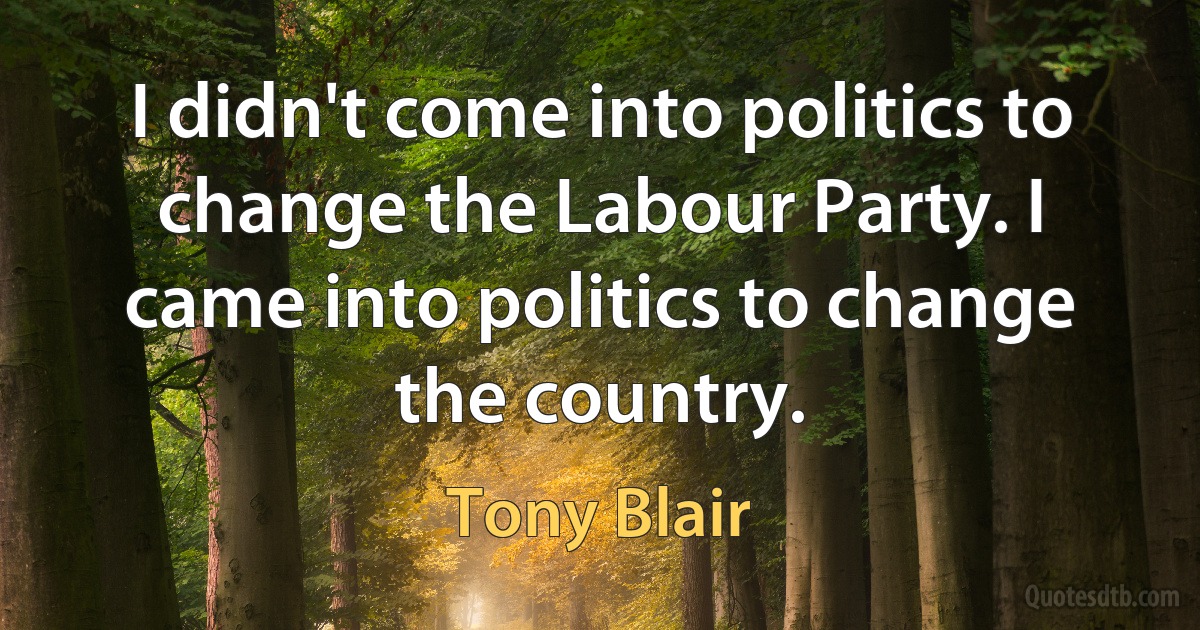 I didn't come into politics to change the Labour Party. I came into politics to change the country. (Tony Blair)