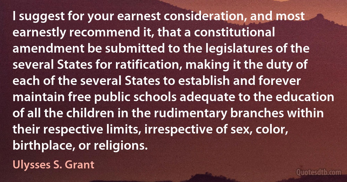 I suggest for your earnest consideration, and most earnestly recommend it, that a constitutional amendment be submitted to the legislatures of the several States for ratification, making it the duty of each of the several States to establish and forever maintain free public schools adequate to the education of all the children in the rudimentary branches within their respective limits, irrespective of sex, color, birthplace, or religions. (Ulysses S. Grant)