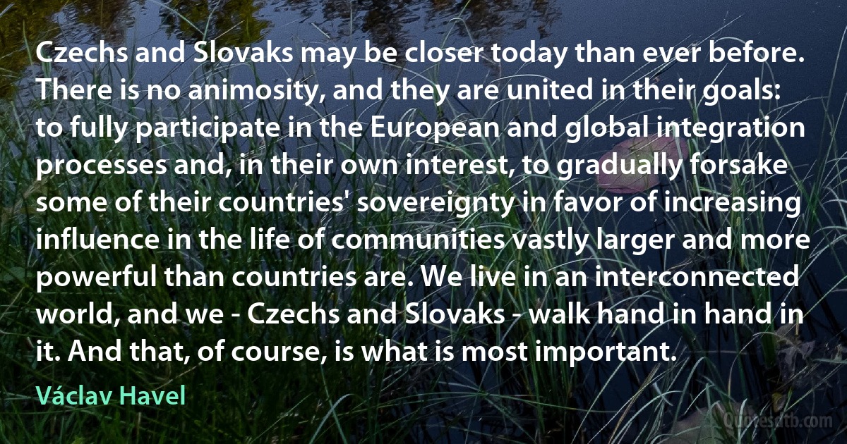 Czechs and Slovaks may be closer today than ever before. There is no animosity, and they are united in their goals: to fully participate in the European and global integration processes and, in their own interest, to gradually forsake some of their countries' sovereignty in favor of increasing influence in the life of communities vastly larger and more powerful than countries are. We live in an interconnected world, and we - Czechs and Slovaks - walk hand in hand in it. And that, of course, is what is most important. (Václav Havel)