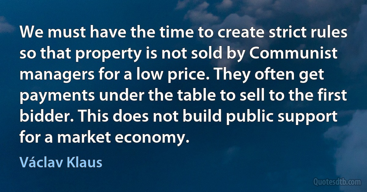 We must have the time to create strict rules so that property is not sold by Communist managers for a low price. They often get payments under the table to sell to the first bidder. This does not build public support for a market economy. (Václav Klaus)