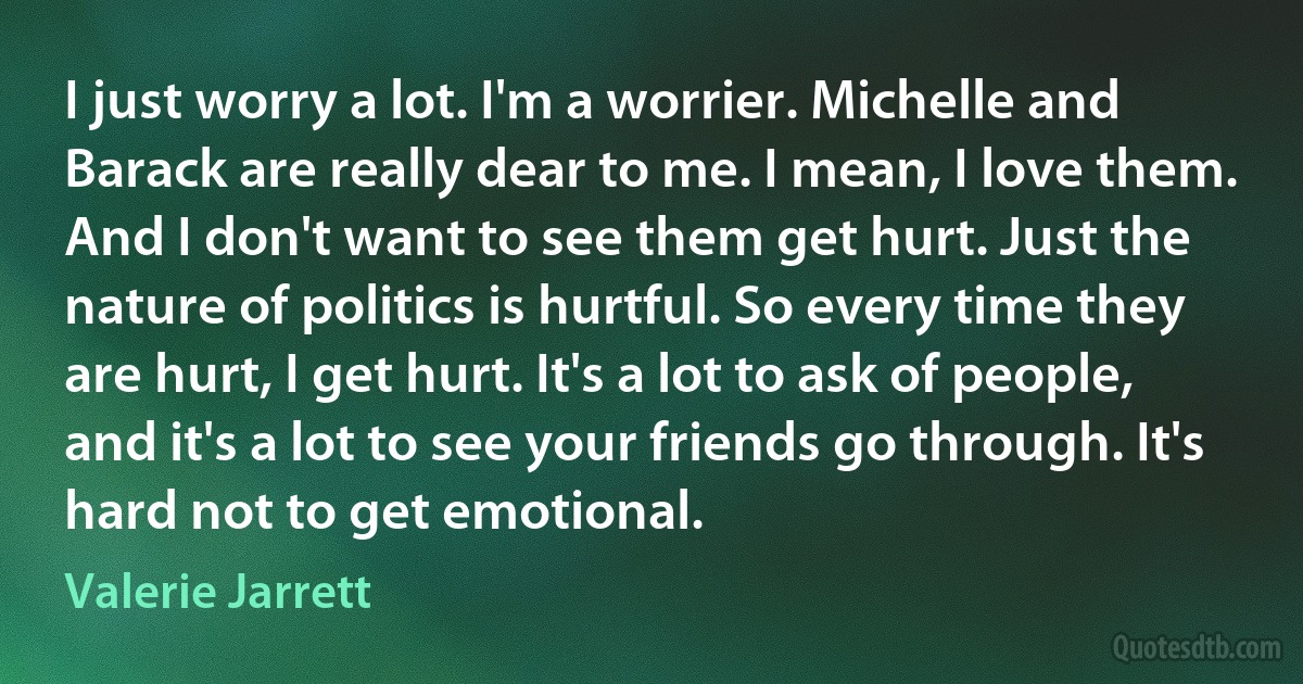 I just worry a lot. I'm a worrier. Michelle and Barack are really dear to me. I mean, I love them. And I don't want to see them get hurt. Just the nature of politics is hurtful. So every time they are hurt, I get hurt. It's a lot to ask of people, and it's a lot to see your friends go through. It's hard not to get emotional. (Valerie Jarrett)