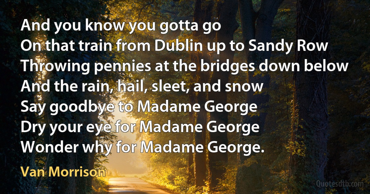 And you know you gotta go
On that train from Dublin up to Sandy Row
Throwing pennies at the bridges down below
And the rain, hail, sleet, and snow
Say goodbye to Madame George
Dry your eye for Madame George
Wonder why for Madame George. (Van Morrison)