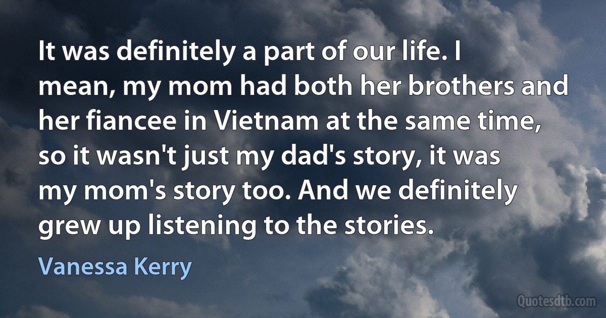 It was definitely a part of our life. I mean, my mom had both her brothers and her fiancee in Vietnam at the same time, so it wasn't just my dad's story, it was my mom's story too. And we definitely grew up listening to the stories. (Vanessa Kerry)