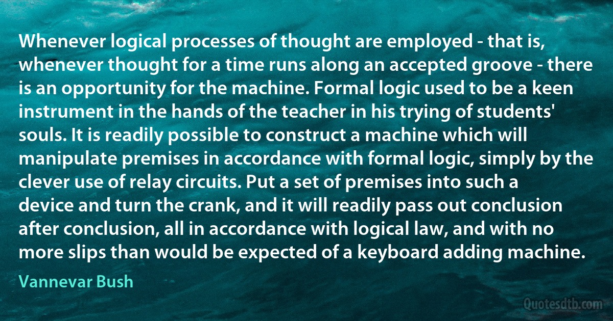 Whenever logical processes of thought are employed - that is, whenever thought for a time runs along an accepted groove - there is an opportunity for the machine. Formal logic used to be a keen instrument in the hands of the teacher in his trying of students' souls. It is readily possible to construct a machine which will manipulate premises in accordance with formal logic, simply by the clever use of relay circuits. Put a set of premises into such a device and turn the crank, and it will readily pass out conclusion after conclusion, all in accordance with logical law, and with no more slips than would be expected of a keyboard adding machine. (Vannevar Bush)