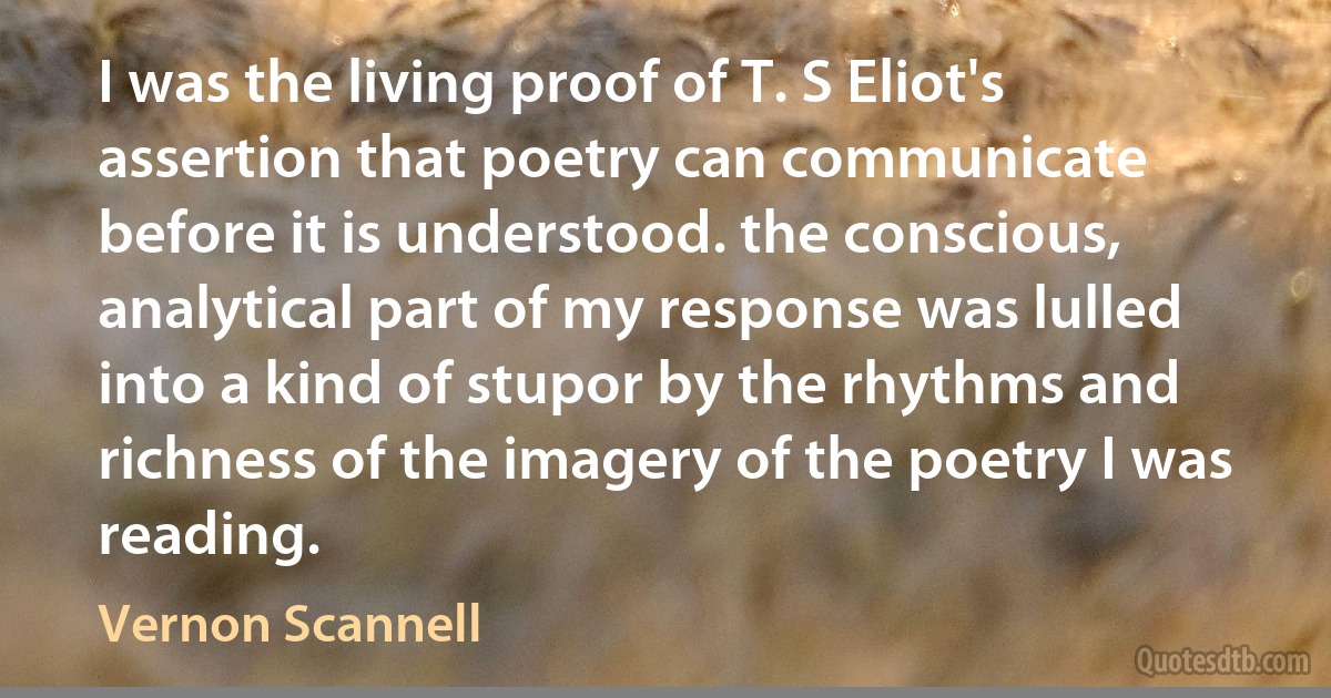 I was the living proof of T. S Eliot's assertion that poetry can communicate before it is understood. the conscious, analytical part of my response was lulled into a kind of stupor by the rhythms and richness of the imagery of the poetry I was reading. (Vernon Scannell)