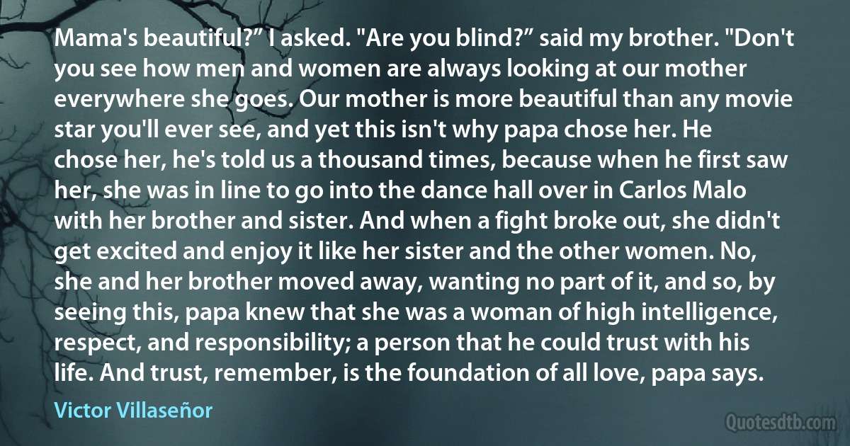 Mama's beautiful?” I asked. "Are you blind?” said my brother. "Don't you see how men and women are always looking at our mother everywhere she goes. Our mother is more beautiful than any movie star you'll ever see, and yet this isn't why papa chose her. He chose her, he's told us a thousand times, because when he first saw her, she was in line to go into the dance hall over in Carlos Malo with her brother and sister. And when a fight broke out, she didn't get excited and enjoy it like her sister and the other women. No, she and her brother moved away, wanting no part of it, and so, by seeing this, papa knew that she was a woman of high intelligence, respect, and responsibility; a person that he could trust with his life. And trust, remember, is the foundation of all love, papa says. (Victor Villaseñor)