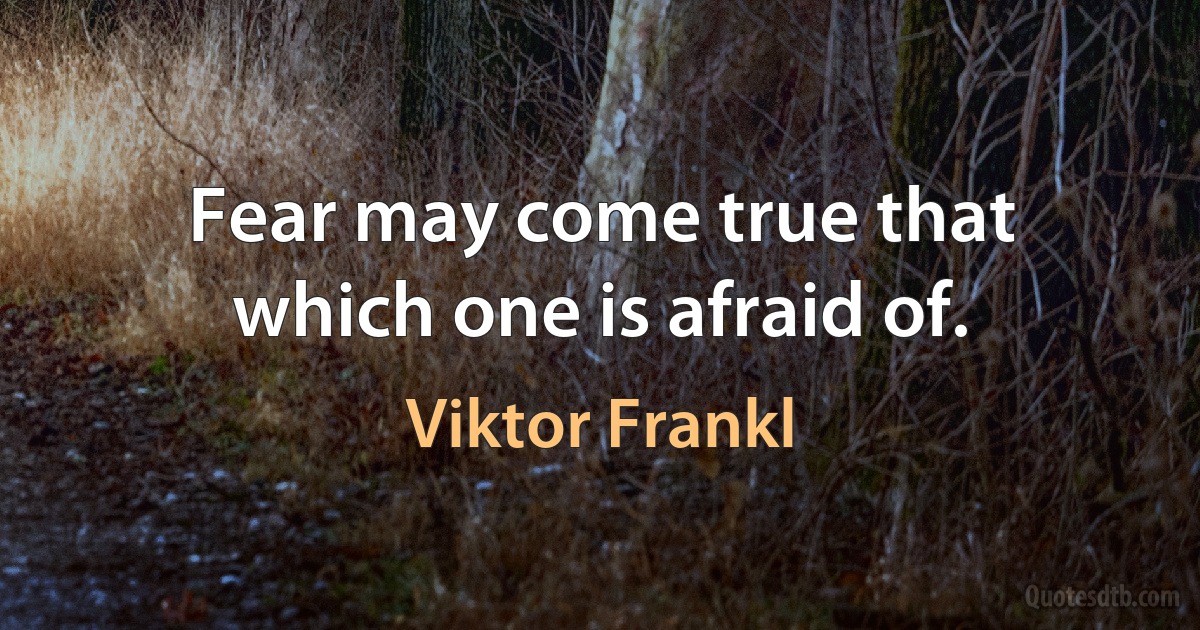 Fear may come true that which one is afraid of. (Viktor Frankl)