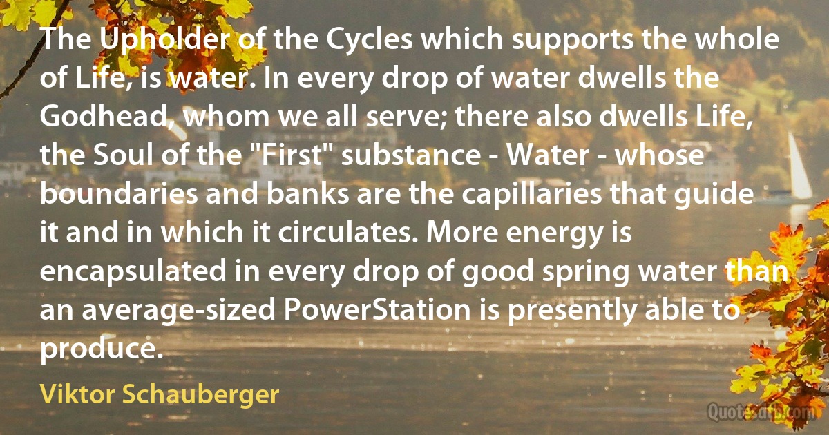 The Upholder of the Cycles which supports the whole of Life, is water. In every drop of water dwells the Godhead, whom we all serve; there also dwells Life, the Soul of the "First" substance - Water - whose boundaries and banks are the capillaries that guide it and in which it circulates. More energy is encapsulated in every drop of good spring water than an average-sized PowerStation is presently able to produce. (Viktor Schauberger)