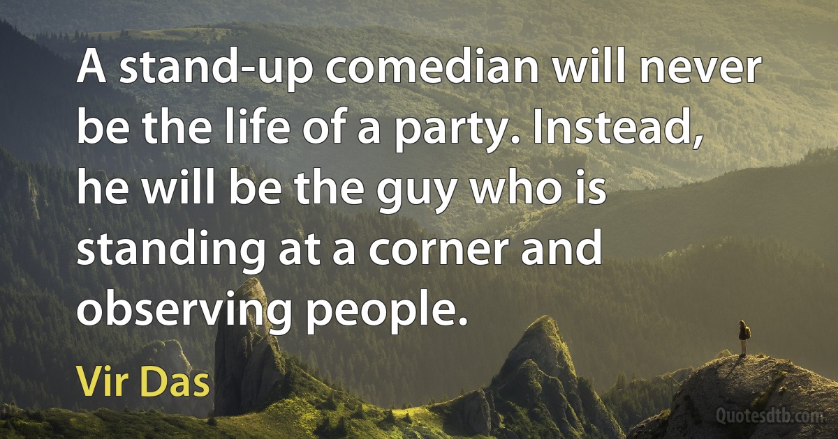 A stand-up comedian will never be the life of a party. Instead, he will be the guy who is standing at a corner and observing people. (Vir Das)