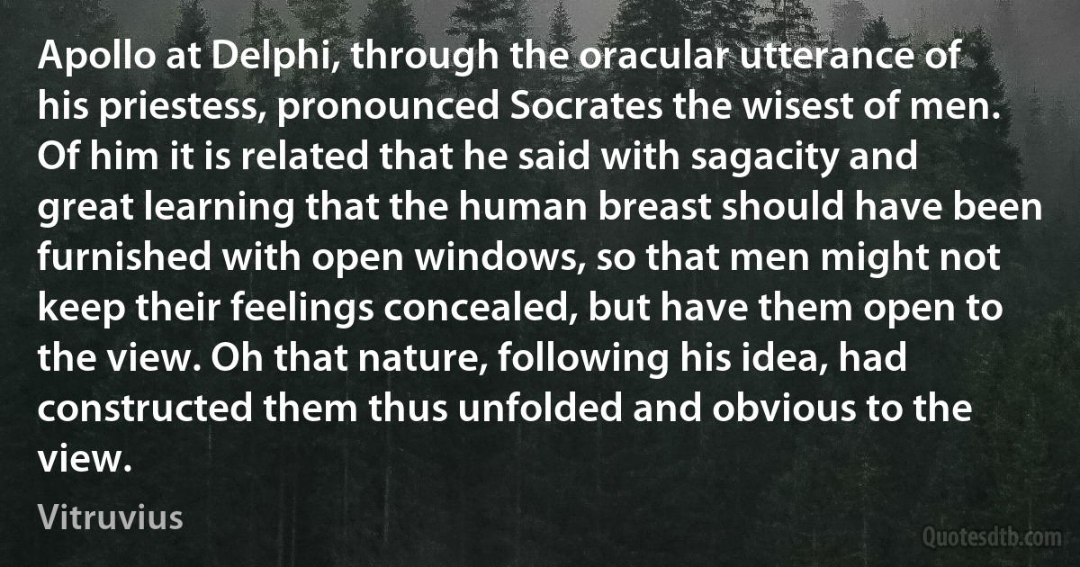 Apollo at Delphi, through the oracular utterance of his priestess, pronounced Socrates the wisest of men. Of him it is related that he said with sagacity and great learning that the human breast should have been furnished with open windows, so that men might not keep their feelings concealed, but have them open to the view. Oh that nature, following his idea, had constructed them thus unfolded and obvious to the view. (Vitruvius)