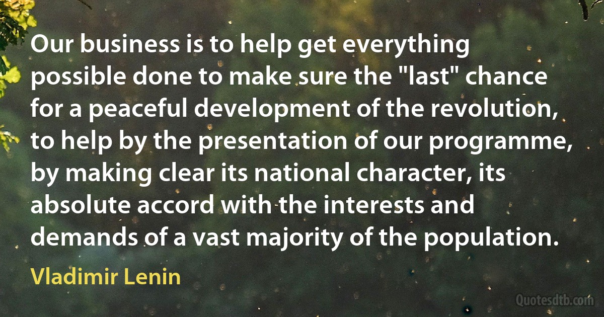 Our business is to help get everything possible done to make sure the "last" chance for a peaceful development of the revolution, to help by the presentation of our programme, by making clear its national character, its absolute accord with the interests and demands of a vast majority of the population. (Vladimir Lenin)