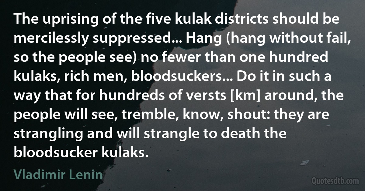 The uprising of the five kulak districts should be mercilessly suppressed... Hang (hang without fail, so the people see) no fewer than one hundred kulaks, rich men, bloodsuckers... Do it in such a way that for hundreds of versts [km] around, the people will see, tremble, know, shout: they are strangling and will strangle to death the bloodsucker kulaks. (Vladimir Lenin)