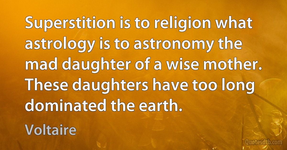 Superstition is to religion what astrology is to astronomy the mad daughter of a wise mother. These daughters have too long dominated the earth. (Voltaire)