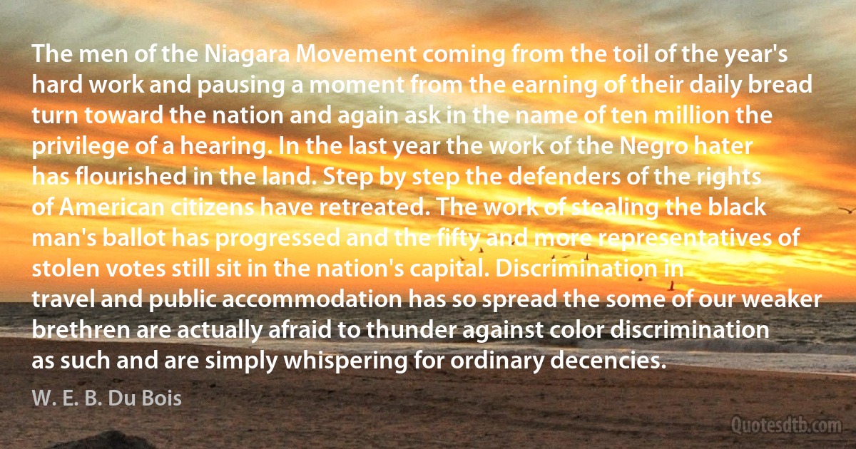 The men of the Niagara Movement coming from the toil of the year's hard work and pausing a moment from the earning of their daily bread turn toward the nation and again ask in the name of ten million the privilege of a hearing. In the last year the work of the Negro hater has flourished in the land. Step by step the defenders of the rights of American citizens have retreated. The work of stealing the black man's ballot has progressed and the fifty and more representatives of stolen votes still sit in the nation's capital. Discrimination in travel and public accommodation has so spread the some of our weaker brethren are actually afraid to thunder against color discrimination as such and are simply whispering for ordinary decencies. (W. E. B. Du Bois)