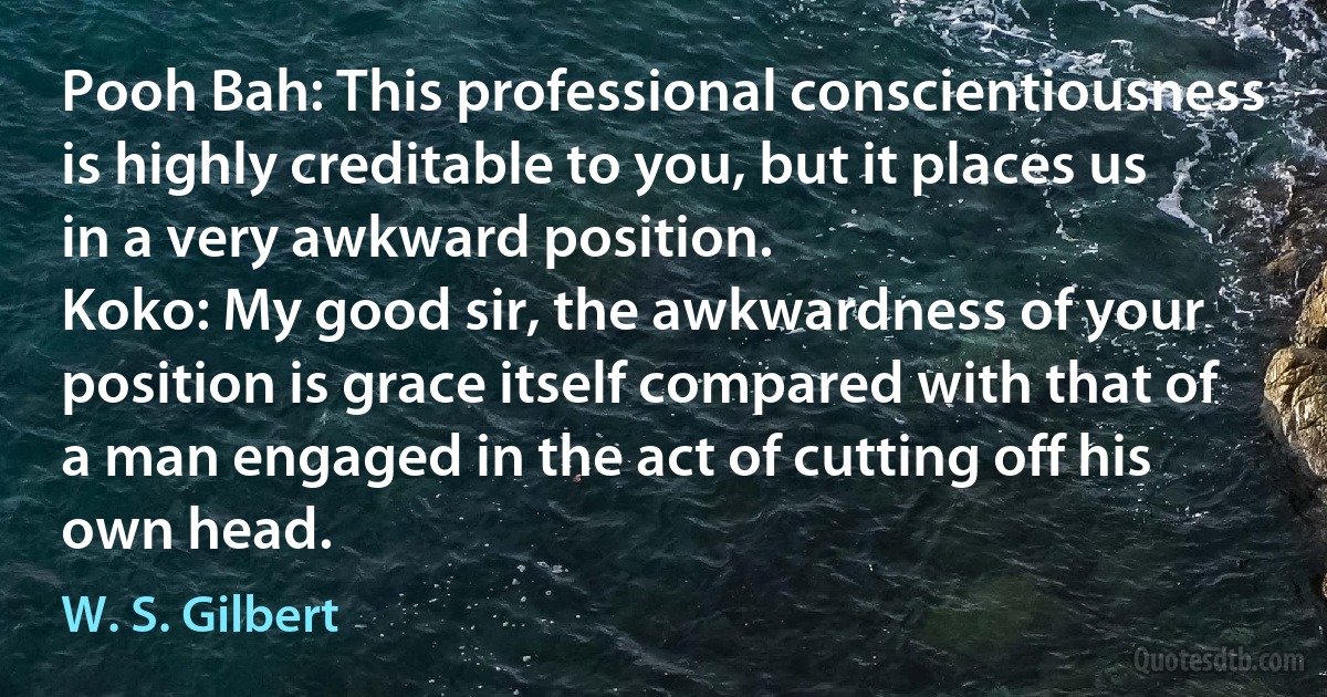 Pooh Bah: This professional conscientiousness is highly creditable to you, but it places us in a very awkward position.
Koko: My good sir, the awkwardness of your position is grace itself compared with that of a man engaged in the act of cutting off his own head. (W. S. Gilbert)