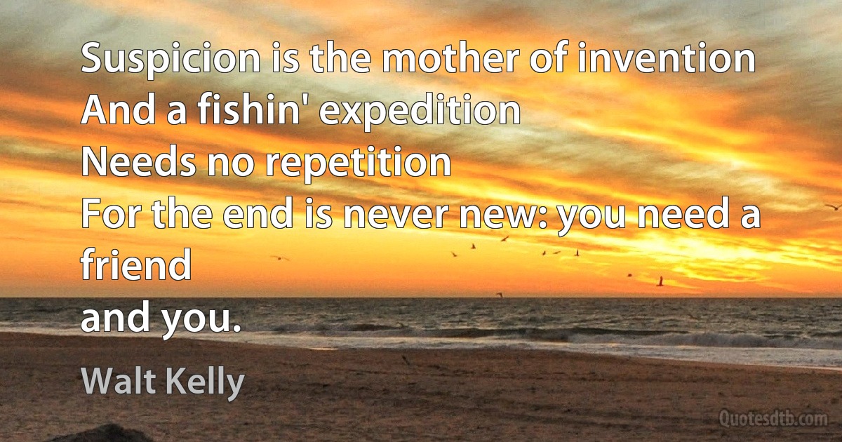 Suspicion is the mother of invention
And a fishin' expedition
Needs no repetition
For the end is never new: you need a friend
and you. (Walt Kelly)