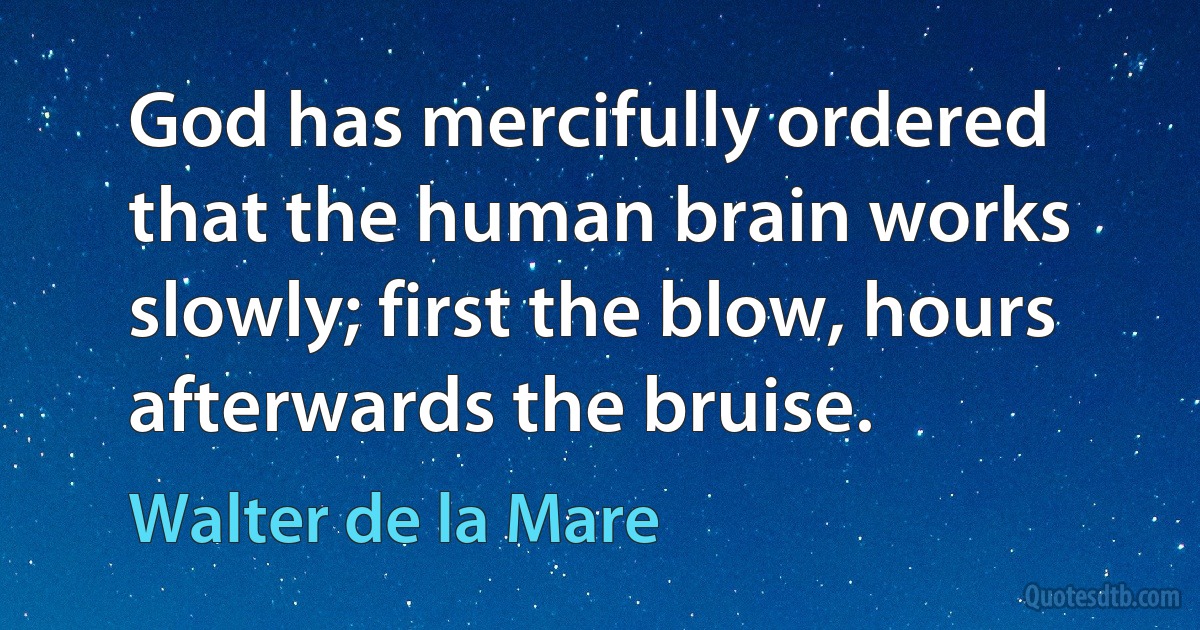 God has mercifully ordered that the human brain works slowly; first the blow, hours afterwards the bruise. (Walter de la Mare)