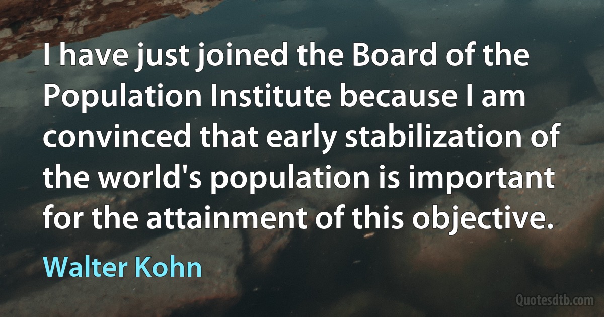 I have just joined the Board of the Population Institute because I am convinced that early stabilization of the world's population is important for the attainment of this objective. (Walter Kohn)