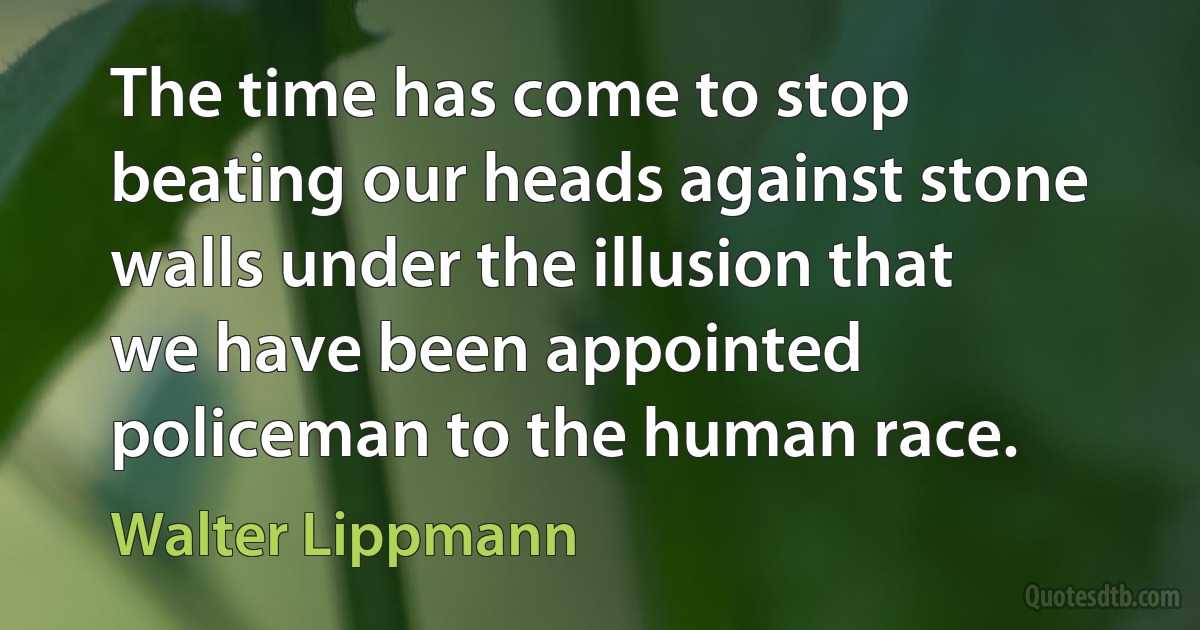 The time has come to stop beating our heads against stone walls under the illusion that we have been appointed policeman to the human race. (Walter Lippmann)