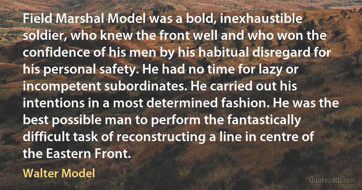 Field Marshal Model was a bold, inexhaustible soldier, who knew the front well and who won the confidence of his men by his habitual disregard for his personal safety. He had no time for lazy or incompetent subordinates. He carried out his intentions in a most determined fashion. He was the best possible man to perform the fantastically difficult task of reconstructing a line in centre of the Eastern Front. (Walter Model)