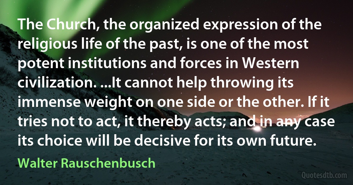 The Church, the organized expression of the religious life of the past, is one of the most potent institutions and forces in Western civilization. ...It cannot help throwing its immense weight on one side or the other. If it tries not to act, it thereby acts; and in any case its choice will be decisive for its own future. (Walter Rauschenbusch)