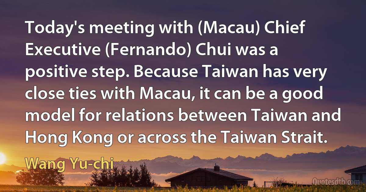 Today's meeting with (Macau) Chief Executive (Fernando) Chui was a positive step. Because Taiwan has very close ties with Macau, it can be a good model for relations between Taiwan and Hong Kong or across the Taiwan Strait. (Wang Yu-chi)