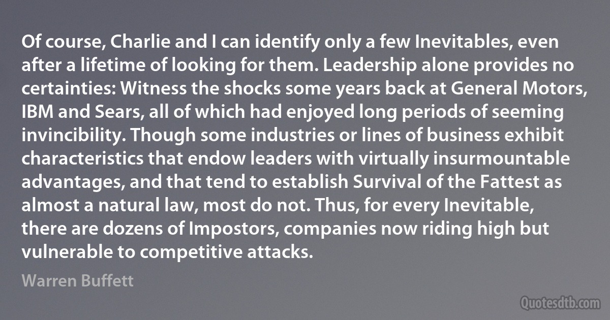 Of course, Charlie and I can identify only a few Inevitables, even after a lifetime of looking for them. Leadership alone provides no certainties: Witness the shocks some years back at General Motors, IBM and Sears, all of which had enjoyed long periods of seeming invincibility. Though some industries or lines of business exhibit characteristics that endow leaders with virtually insurmountable advantages, and that tend to establish Survival of the Fattest as almost a natural law, most do not. Thus, for every Inevitable, there are dozens of Impostors, companies now riding high but vulnerable to competitive attacks. (Warren Buffett)