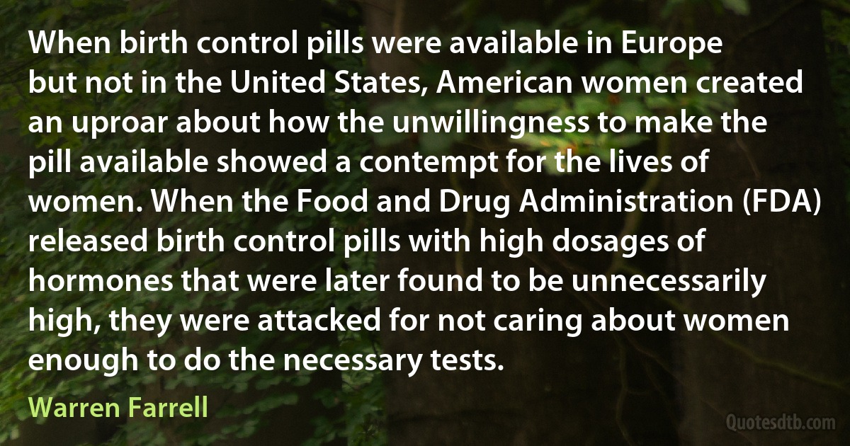 When birth control pills were available in Europe but not in the United States, American women created an uproar about how the unwillingness to make the pill available showed a contempt for the lives of women. When the Food and Drug Administration (FDA) released birth control pills with high dosages of hormones that were later found to be unnecessarily high, they were attacked for not caring about women enough to do the necessary tests. (Warren Farrell)