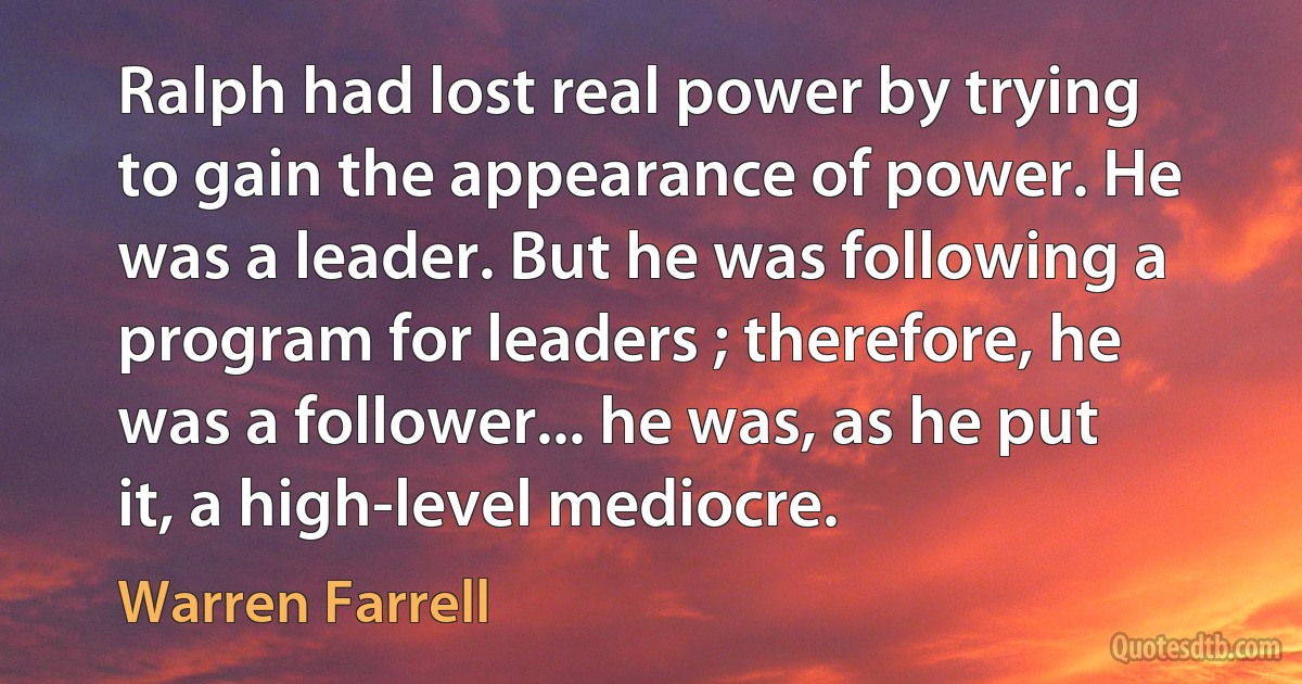 Ralph had lost real power by trying to gain the appearance of power. He was a leader. But he was following a program for leaders ; therefore, he was a follower... he was, as he put it, a high-level mediocre. (Warren Farrell)