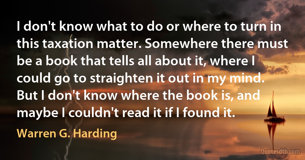 I don't know what to do or where to turn in this taxation matter. Somewhere there must be a book that tells all about it, where I could go to straighten it out in my mind. But I don't know where the book is, and maybe I couldn't read it if I found it. (Warren G. Harding)