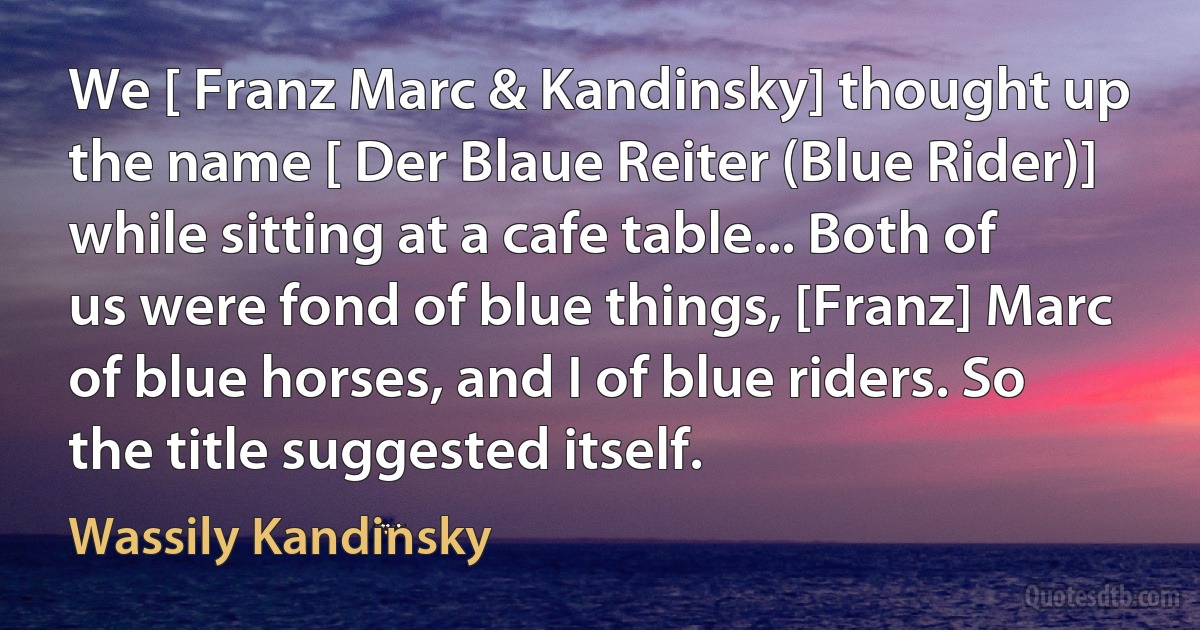 We [ Franz Marc & Kandinsky] thought up the name [ Der Blaue Reiter (Blue Rider)] while sitting at a cafe table... Both of us were fond of blue things, [Franz] Marc of blue horses, and I of blue riders. So the title suggested itself. (Wassily Kandinsky)