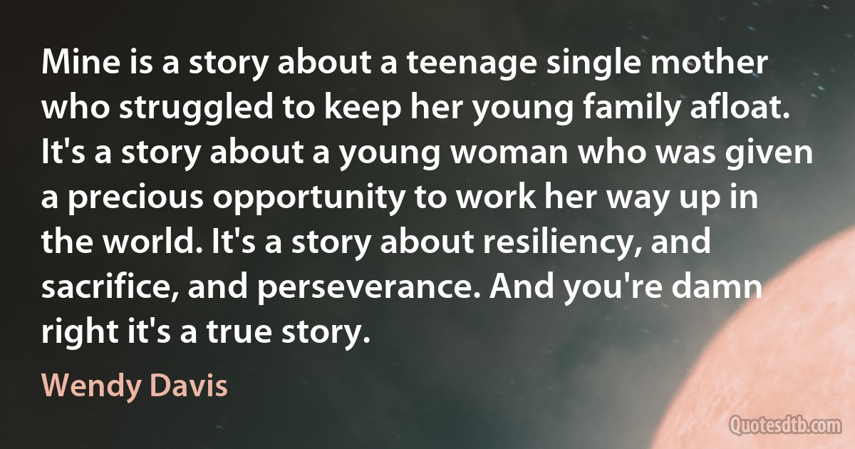 Mine is a story about a teenage single mother who struggled to keep her young family afloat. It's a story about a young woman who was given a precious opportunity to work her way up in the world. It's a story about resiliency, and sacrifice, and perseverance. And you're damn right it's a true story. (Wendy Davis)