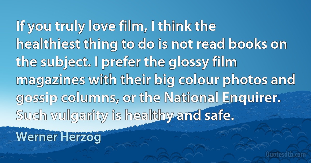 If you truly love film, I think the healthiest thing to do is not read books on the subject. I prefer the glossy film magazines with their big colour photos and gossip columns, or the National Enquirer. Such vulgarity is healthy and safe. (Werner Herzog)