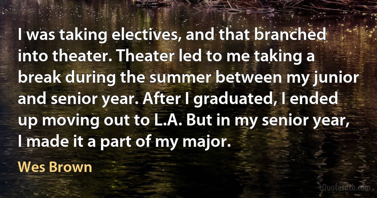 I was taking electives, and that branched into theater. Theater led to me taking a break during the summer between my junior and senior year. After I graduated, I ended up moving out to L.A. But in my senior year, I made it a part of my major. (Wes Brown)