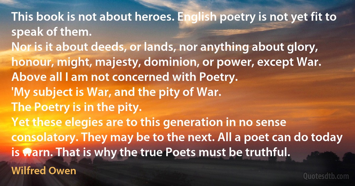 This book is not about heroes. English poetry is not yet fit to speak of them.
Nor is it about deeds, or lands, nor anything about glory, honour, might, majesty, dominion, or power, except War.
Above all I am not concerned with Poetry.
'My subject is War, and the pity of War.
The Poetry is in the pity.
Yet these elegies are to this generation in no sense consolatory. They may be to the next. All a poet can do today is warn. That is why the true Poets must be truthful. (Wilfred Owen)