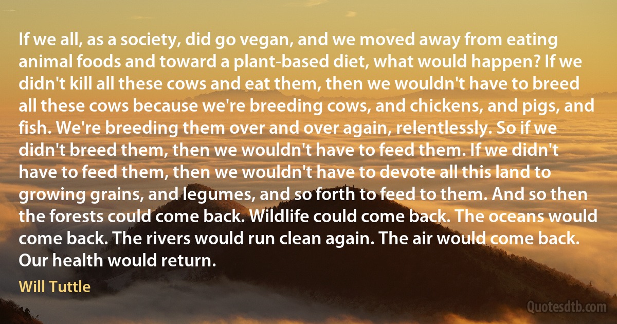 If we all, as a society, did go vegan, and we moved away from eating animal foods and toward a plant-based diet, what would happen? If we didn't kill all these cows and eat them, then we wouldn't have to breed all these cows because we're breeding cows, and chickens, and pigs, and fish. We're breeding them over and over again, relentlessly. So if we didn't breed them, then we wouldn't have to feed them. If we didn't have to feed them, then we wouldn't have to devote all this land to growing grains, and legumes, and so forth to feed to them. And so then the forests could come back. Wildlife could come back. The oceans would come back. The rivers would run clean again. The air would come back. Our health would return. (Will Tuttle)