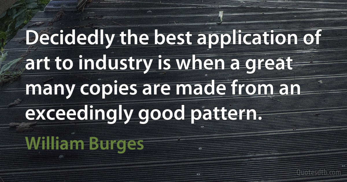 Decidedly the best application of art to industry is when a great many copies are made from an exceedingly good pattern. (William Burges)