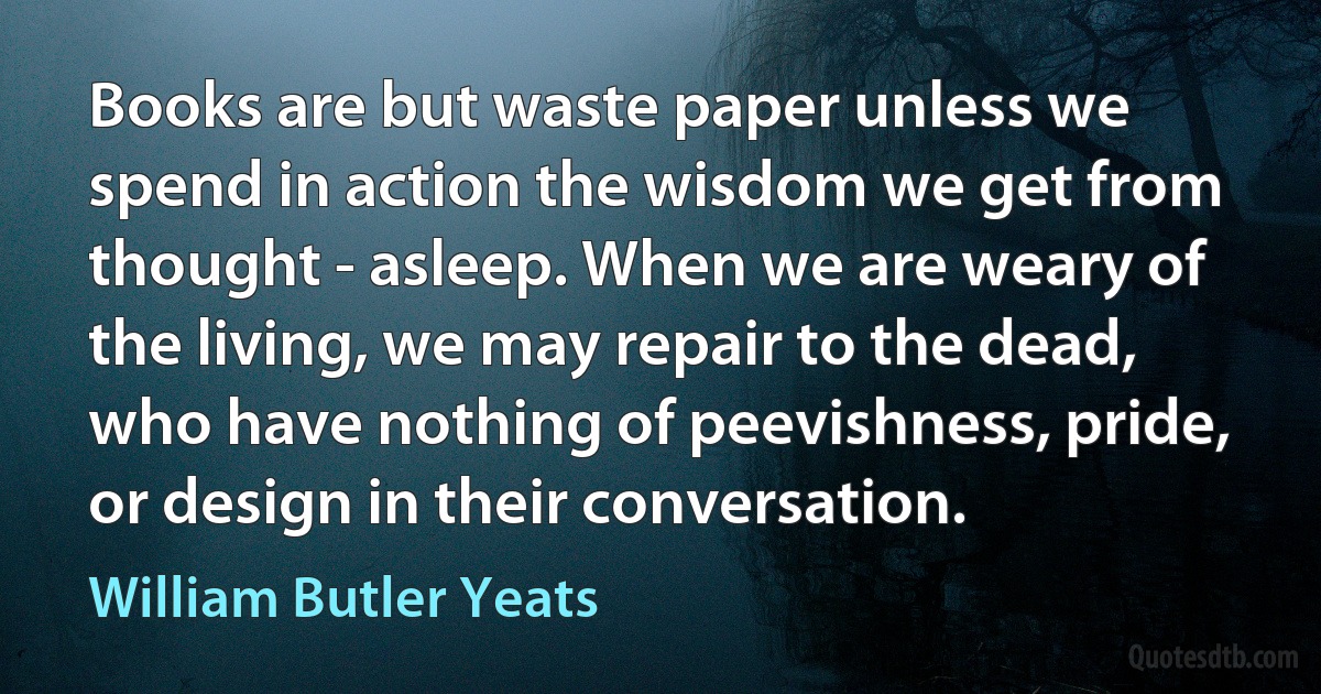 Books are but waste paper unless we spend in action the wisdom we get from thought - asleep. When we are weary of the living, we may repair to the dead, who have nothing of peevishness, pride, or design in their conversation. (William Butler Yeats)