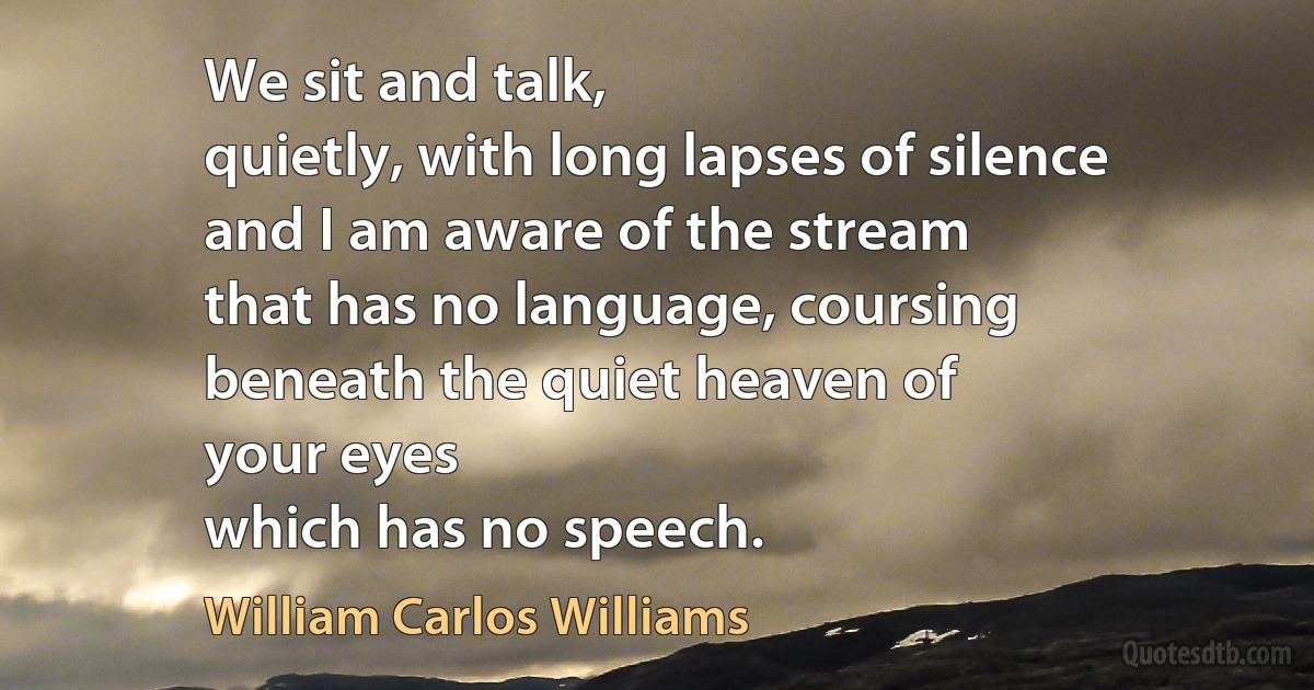 We sit and talk,
quietly, with long lapses of silence
and I am aware of the stream
that has no language, coursing
beneath the quiet heaven of
your eyes
which has no speech. (William Carlos Williams)