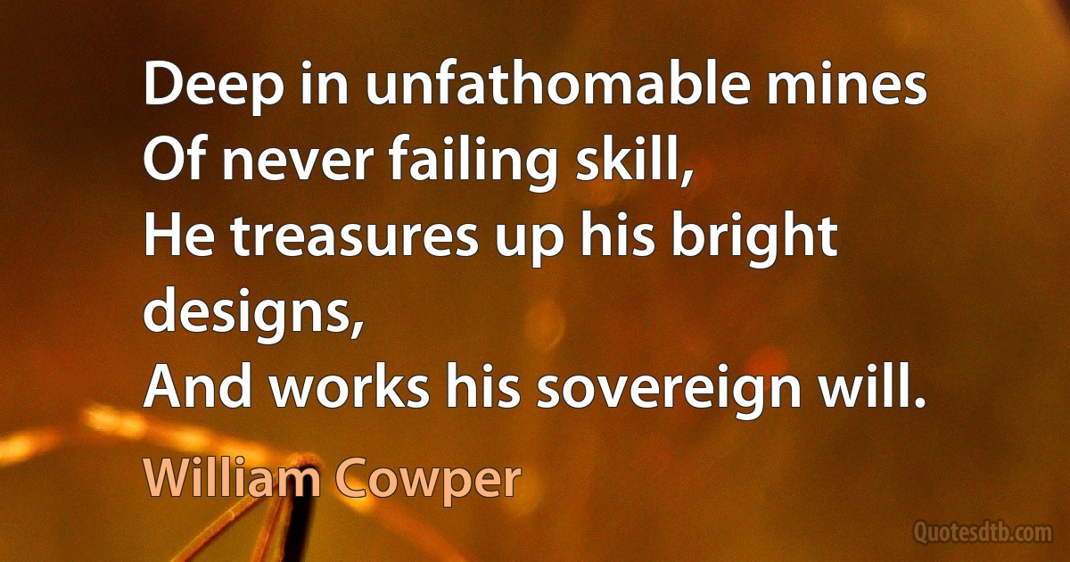 Deep in unfathomable mines
Of never failing skill,
He treasures up his bright designs,
And works his sovereign will. (William Cowper)