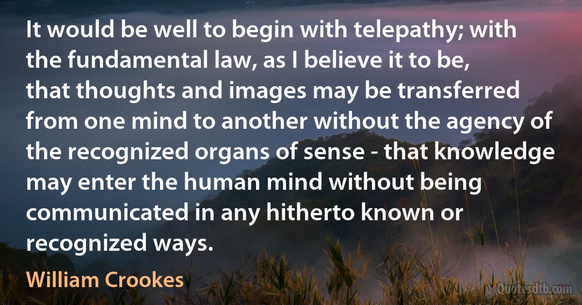 It would be well to begin with telepathy; with the fundamental law, as I believe it to be, that thoughts and images may be transferred from one mind to another without the agency of the recognized organs of sense - that knowledge may enter the human mind without being communicated in any hitherto known or recognized ways. (William Crookes)