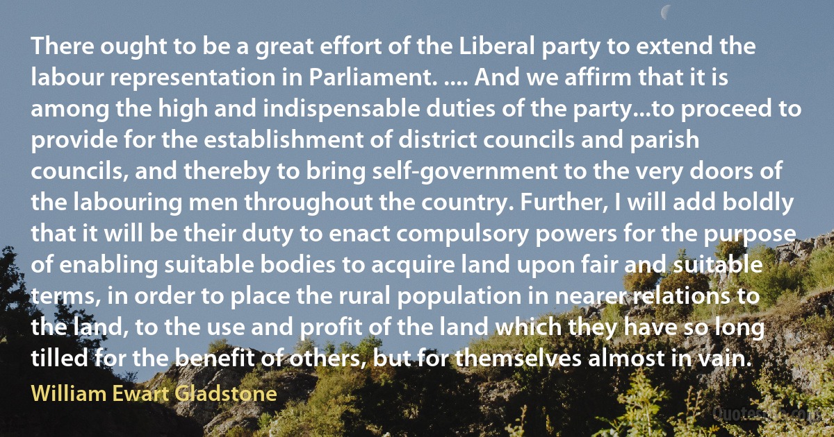 There ought to be a great effort of the Liberal party to extend the labour representation in Parliament. .... And we affirm that it is among the high and indispensable duties of the party...to proceed to provide for the establishment of district councils and parish councils, and thereby to bring self-government to the very doors of the labouring men throughout the country. Further, I will add boldly that it will be their duty to enact compulsory powers for the purpose of enabling suitable bodies to acquire land upon fair and suitable terms, in order to place the rural population in nearer relations to the land, to the use and profit of the land which they have so long tilled for the benefit of others, but for themselves almost in vain. (William Ewart Gladstone)