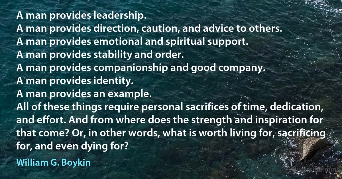 A man provides leadership.
A man provides direction, caution, and advice to others.
A man provides emotional and spiritual support.
A man provides stability and order.
A man provides companionship and good company.
A man provides identity.
A man provides an example.
All of these things require personal sacrifices of time, dedication, and effort. And from where does the strength and inspiration for that come? Or, in other words, what is worth living for, sacrificing for, and even dying for? (William G. Boykin)