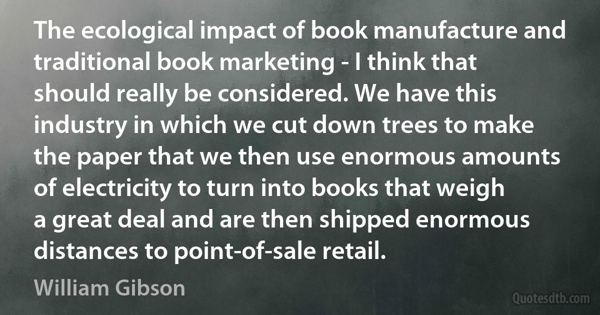 The ecological impact of book manufacture and traditional book marketing - I think that should really be considered. We have this industry in which we cut down trees to make the paper that we then use enormous amounts of electricity to turn into books that weigh a great deal and are then shipped enormous distances to point-of-sale retail. (William Gibson)