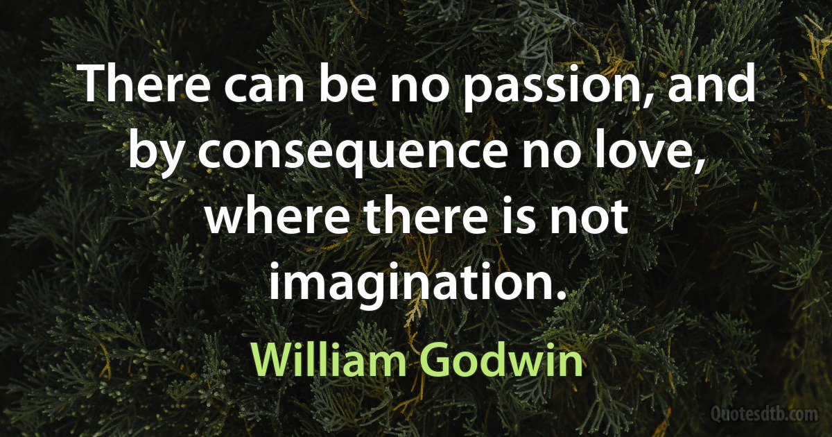 There can be no passion, and by consequence no love, where there is not imagination. (William Godwin)