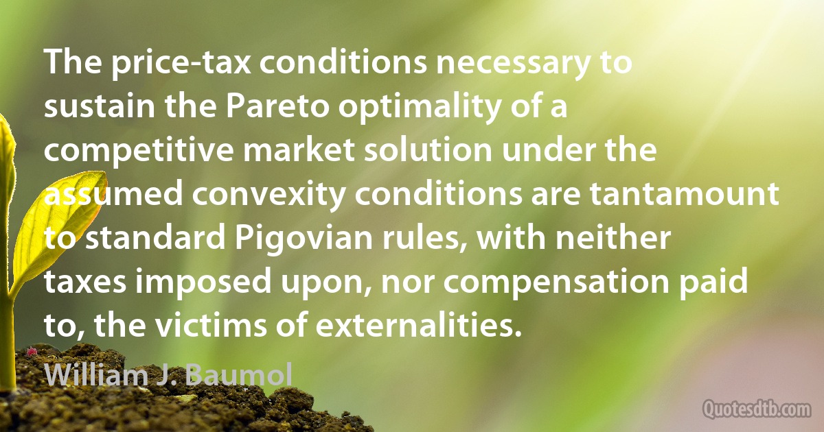 The price-tax conditions necessary to sustain the Pareto optimality of a competitive market solution under the assumed convexity conditions are tantamount to standard Pigovian rules, with neither taxes imposed upon, nor compensation paid to, the victims of externalities. (William J. Baumol)