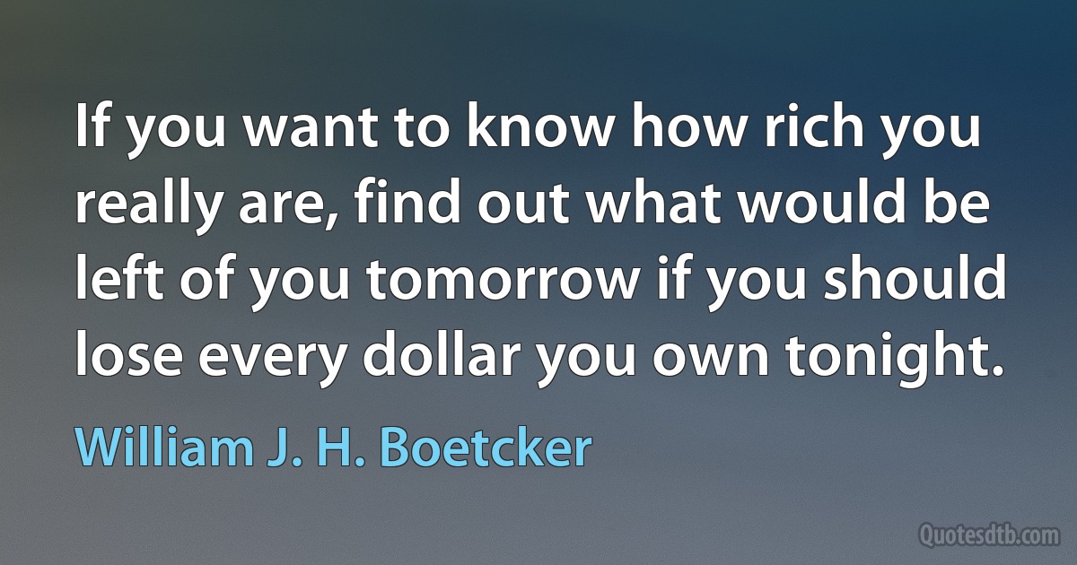 If you want to know how rich you really are, find out what would be left of you tomorrow if you should lose every dollar you own tonight. (William J. H. Boetcker)