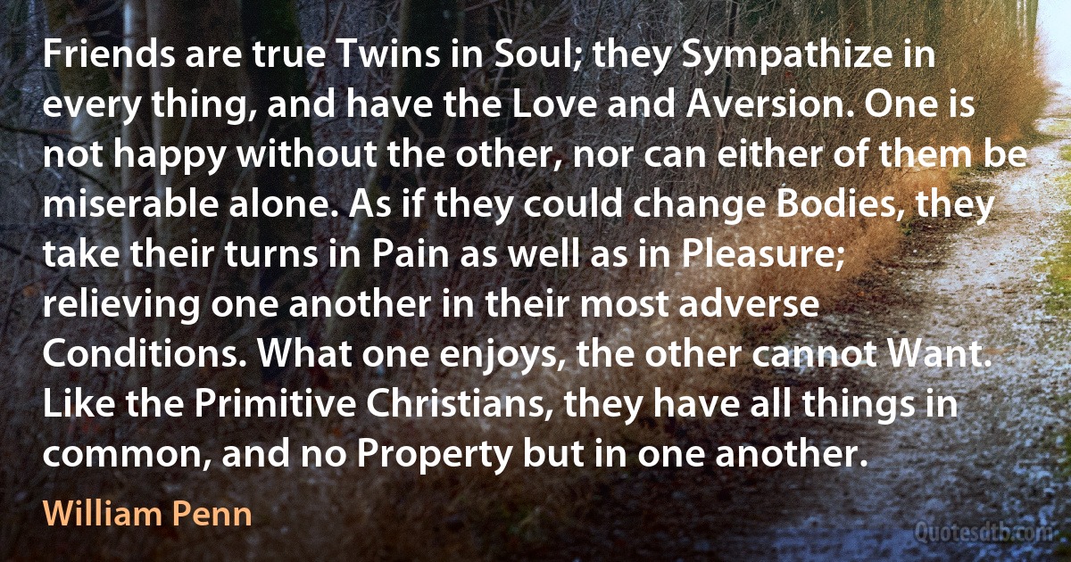 Friends are true Twins in Soul; they Sympathize in every thing, and have the Love and Aversion. One is not happy without the other, nor can either of them be miserable alone. As if they could change Bodies, they take their turns in Pain as well as in Pleasure; relieving one another in their most adverse Conditions. What one enjoys, the other cannot Want. Like the Primitive Christians, they have all things in common, and no Property but in one another. (William Penn)