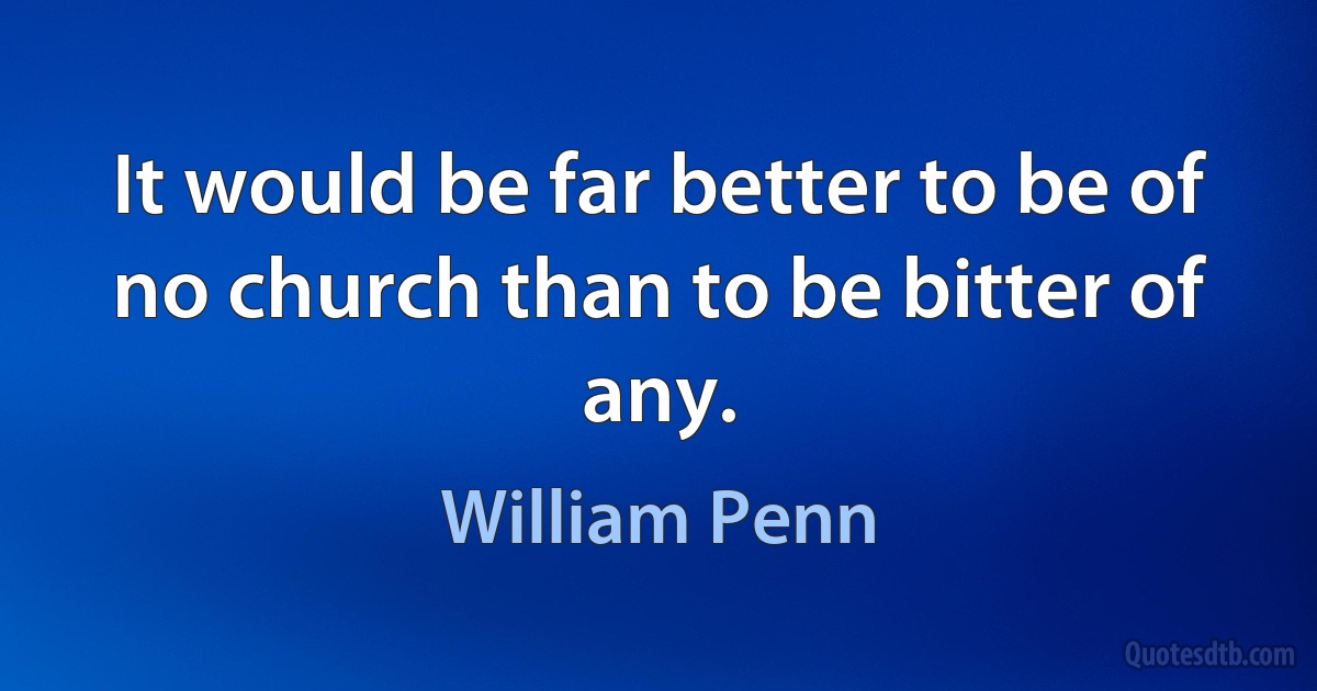 It would be far better to be of no church than to be bitter of any. (William Penn)